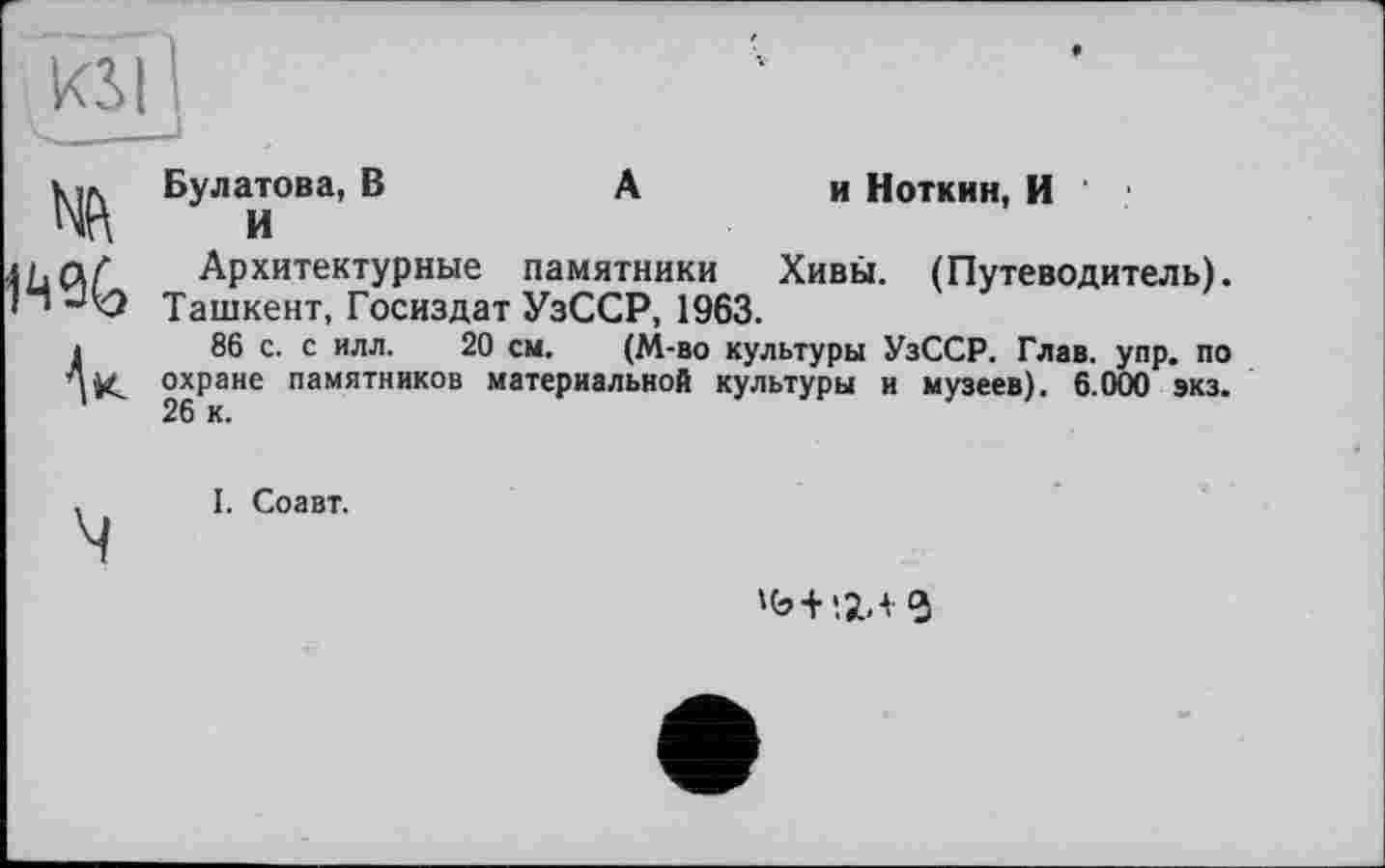 ﻿KSI I
Я %
V
Булатова, В	А	и Ноткин, И
И
Архитектурные памятники	Хивы. (Путеводитель).
Ташкент, Госиздат УзССР, 1963.
86 с. с илл. 20 см. (М-во культуры УзССР. Глав. упр. по охране памятников материальной культуры и музеев). 6.000 экз. 26 к.
, I. Соавт.
ч
>ь+'.г.< ч